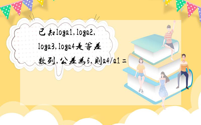 已知loga1,loga2,loga3,loga4是等差数列,公差为5,则a4/a1=