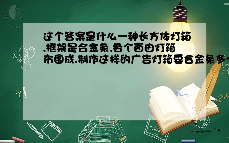 这个答案是什么一种长方体灯箱,框架是合金条,各个面由灯箱布围成.制作这样的广告灯箱要合金条多少分米 要灯箱布多少平方分米 灯箱长70厘米 宽15厘米 高120厘米