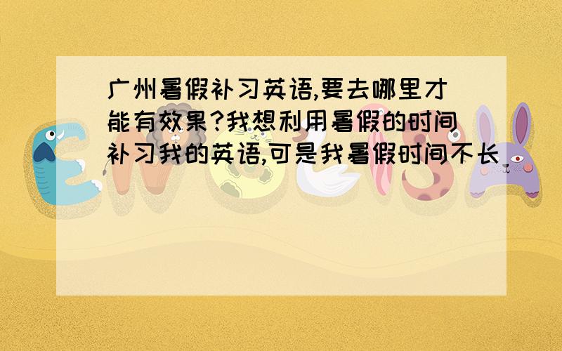 广州暑假补习英语,要去哪里才能有效果?我想利用暑假的时间补习我的英语,可是我暑假时间不长