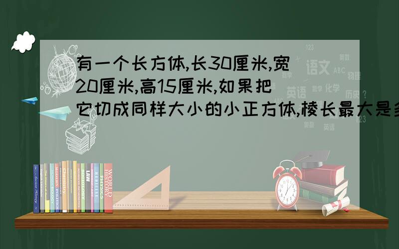 有一个长方体,长30厘米,宽20厘米,高15厘米,如果把它切成同样大小的小正方体,棱长最大是多少?如果要用它堆积成一个大正方体,则大正方体的棱长最小是多少