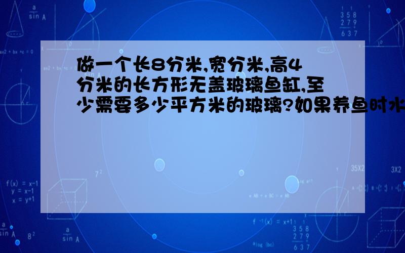 做一个长8分米,宽分米,高4分米的长方形无盖玻璃鱼缸,至少需要多少平方米的玻璃?如果养鱼时水深2.7分米合适,需要在鱼缸内放多少升水?