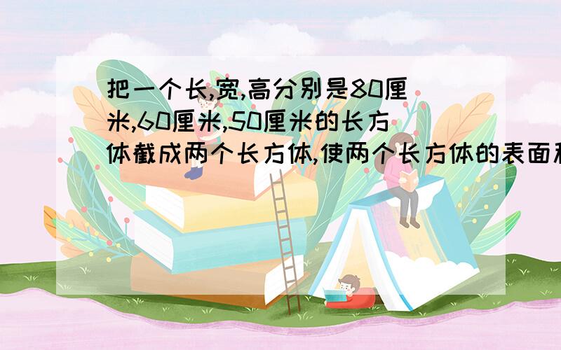 把一个长,宽,高分别是80厘米,60厘米,50厘米的长方体截成两个长方体,使两个长方体的表面积的和最大,这是表面积之和是多少平方厘米?