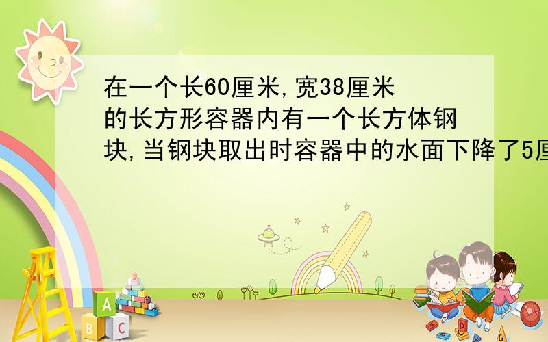 在一个长60厘米,宽38厘米的长方形容器内有一个长方体钢块,当钢块取出时容器中的水面下降了5厘米如果长方体钢块的底面积是570平方厘米,求钢块的高是多少?