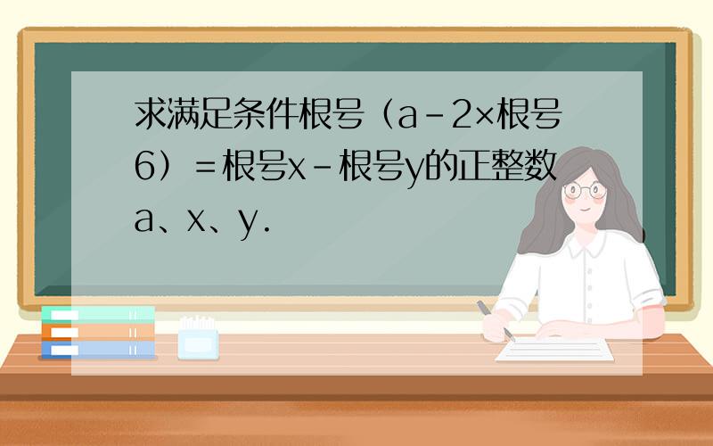 求满足条件根号（a－2×根号6）＝根号x－根号y的正整数a、x、y.