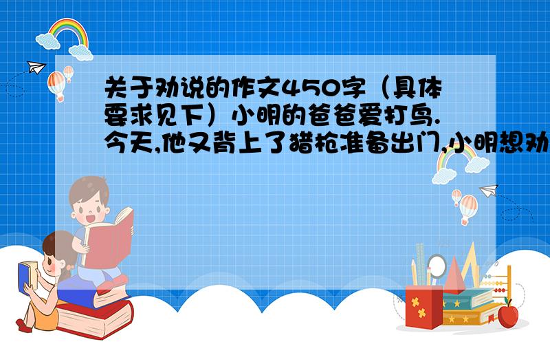 关于劝说的作文450字（具体要求见下）小明的爸爸爱打鸟.今天,他又背上了猎枪准备出门,小明想劝阻爸爸.想一想,如果你是小明你会怎样说服爸爸?（可以先举一个鸟对人类的帮助的事例再写