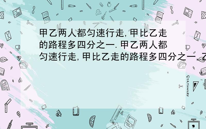 甲乙两人都匀速行走,甲比乙走的路程多四分之一.甲乙两人都匀速行走,甲比乙走的路程多四分之一,乙比甲走的时间多七分之一,求甲乙两人的速度比.请求快答.