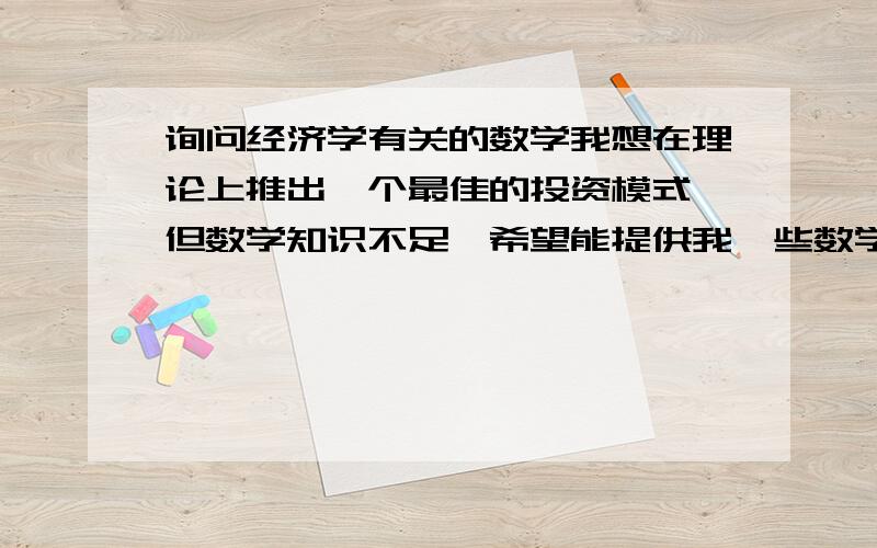 询问经济学有关的数学我想在理论上推出一个最佳的投资模式,但数学知识不足,希望能提供我一些数学工具.