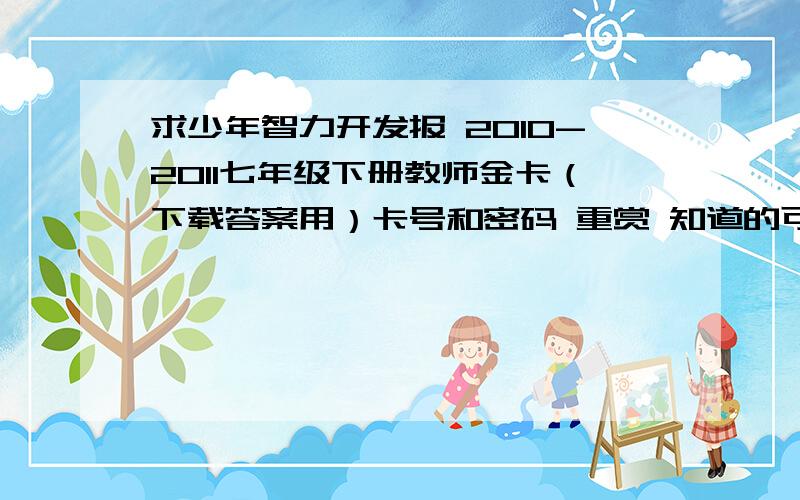 求少年智力开发报 2010-2011七年级下册教师金卡（下载答案用）卡号和密码 重赏 知道的可以给我你的QQ,我们私下聊,绝不会泄露出去的!