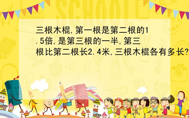 三根木棍,第一根是第二根的1.5倍,是第三根的一半,第三根比第二根长2.4米,三根木棍各有多长?（用方程解）