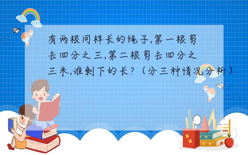 有两根同样长的绳子,第一根剪去四分之三,第二根剪去四分之三米,谁剩下的长?（分三种情况分析）