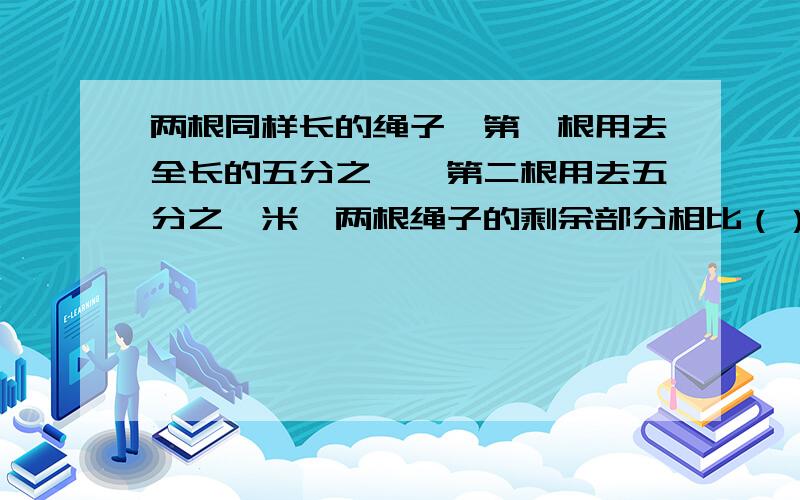 两根同样长的绳子,第一根用去全长的五分之一,第二根用去五分之一米,两根绳子的剩余部分相比（）.A.第一根长 B.第二根长 C.两根同样长 D.无法确定这题答案说是无法确定,求原因,