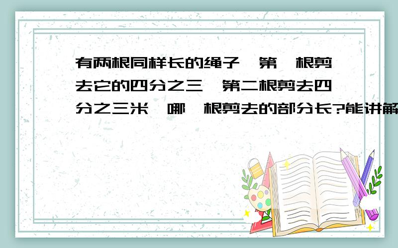 有两根同样长的绳子,第一根剪去它的四分之三,第二根剪去四分之三米,哪一根剪去的部分长?能讲解的优先~