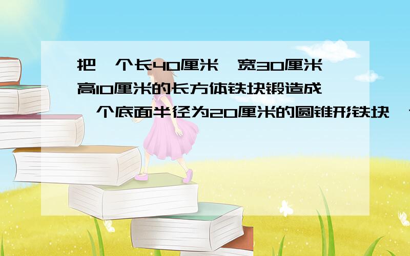 把一个长40厘米,宽30厘米高10厘米的长方体铁块锻造成一个底面半径为20厘米的圆锥形铁块,这个圆锥铁块的高应为多少厘米?（得数保留一位小数）