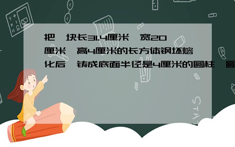 把一块长31.4厘米,宽20厘米,高4厘米的长方体钢坯熔化后,铸成底面半径是4厘米的圆柱,圆柱的高是多少帮帮忙啊还有一题是  把一张长18.84厘米，宽6.28厘米的长方形纸卷成一个圆柱（底面积另