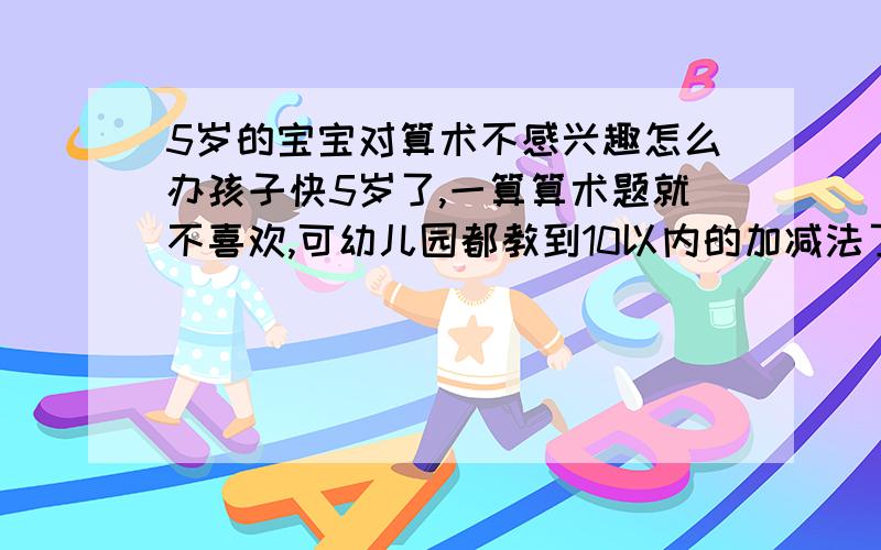 5岁的宝宝对算术不感兴趣怎么办孩子快5岁了,一算算术题就不喜欢,可幼儿园都教到10以内的加减法了!每次问到他比如“2+3=?”他都要数手指头,而且,当时记住,过一会就又忘了.是让他死记硬背