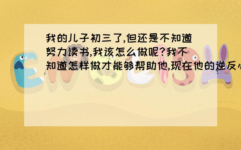 我的儿子初三了,但还是不知道努力读书,我该怎么做呢?我不知道怎样做才能够帮助他,现在他的逆反心理特别严重,我该如何?