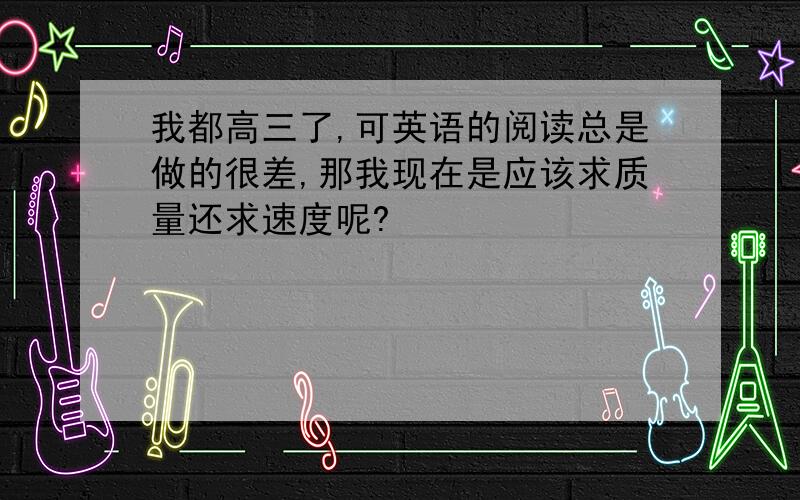 我都高三了,可英语的阅读总是做的很差,那我现在是应该求质量还求速度呢?