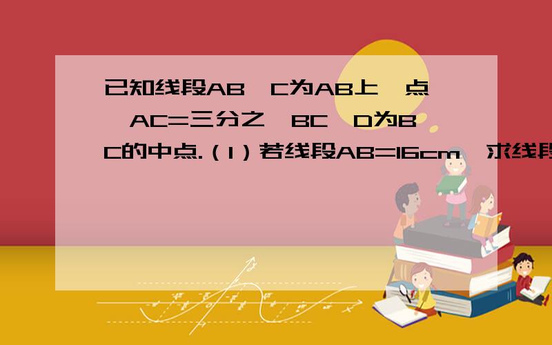 已知线段AB,C为AB上一点,AC=三分之一BC,D为BC的中点.（1）若线段AB=16cm,求线段CD的长；（2）若E为AD的中点，且CE=1.5cm，求AB的长。