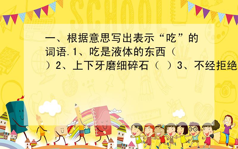 一、根据意思写出表示“吃”的词语.1、吃是液体的东西（ ）2、上下牙磨细碎石（ ）3、不经拒绝就吃下去（ ）4、吃一点儿试试（ ）5、对较硬的食物一点儿一点儿往下咬（ ）6、用舌头接