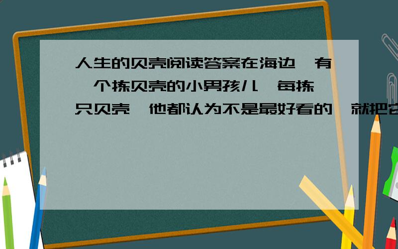 人生的贝壳阅读答案在海边,有一个拣贝壳的小男孩儿,每拣一只贝壳,他都认为不是最好看的,就把它扔掉.黄昏来临,其他孩子都拣了满满一篮子美丽的贝壳,而他却愁眉不展,篮子里空空的.在生