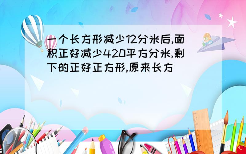 一个长方形减少12分米后,面积正好减少420平方分米,剩下的正好正方形,原来长方