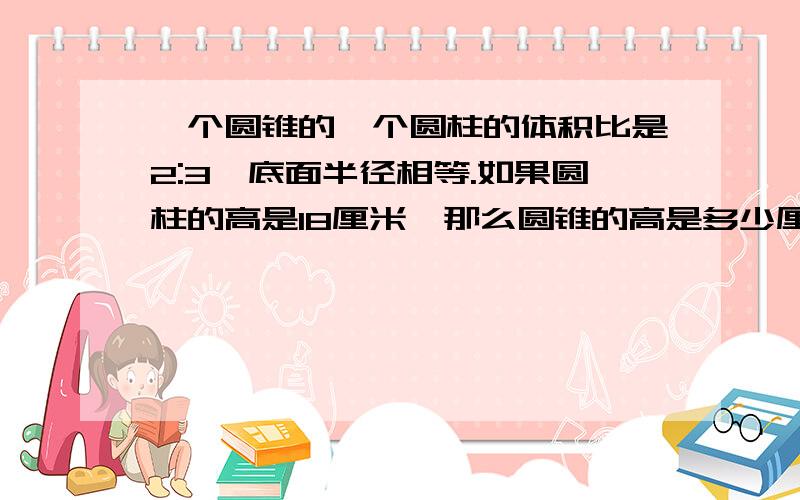 一个圆锥的一个圆柱的体积比是2:3,底面半径相等.如果圆柱的高是18厘米,那么圆锥的高是多少厘米?