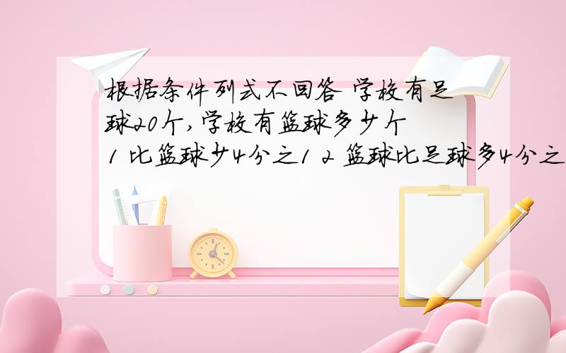 根据条件列式不回答 学校有足球20个,学校有篮球多少个 1 比篮球少4分之1 2 篮球比足球多4分之13 比篮球多4分之14 篮球比足球的4分之1少一个5 比篮球的4分之1多5个