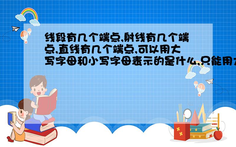 线段有几个端点,射线有几个端点,直线有几个端点,可以用大写字母和小写字母表示的是什么,只能用大写字母表示的是什么,没有方向之分的是什么?急非常急下午就交作业了急啊!