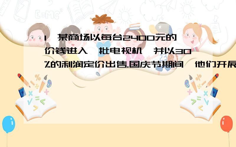 1、某商场以每台2400元的价钱进入一批电视机,并以30%的利润定价出售.国庆节期间,他们开展了打八五折的促销活动,求国庆节每台电视机售价多少元?2、一种商品的成本价是1200,先按30%的利润卖