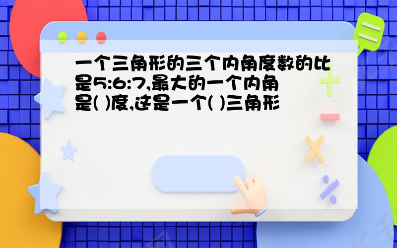 一个三角形的三个内角度数的比是5:6:7,最大的一个内角是( )度,这是一个( )三角形