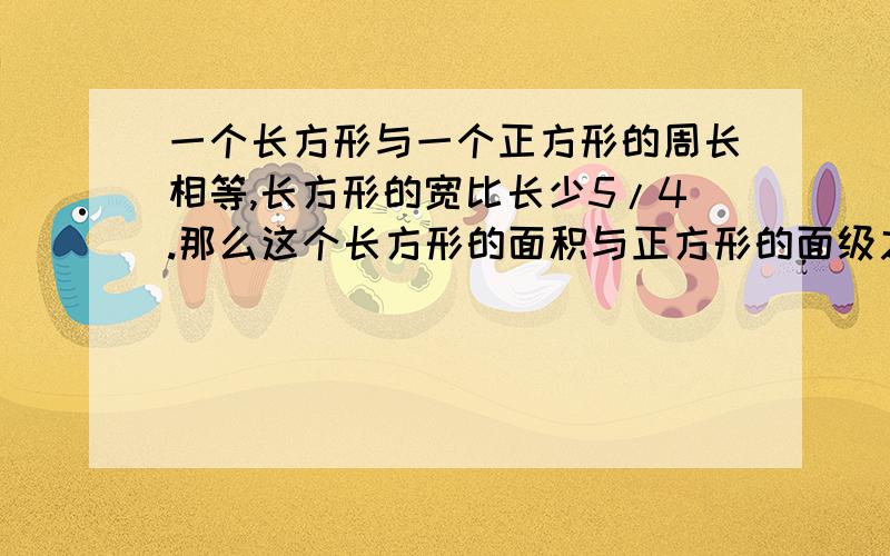 一个长方形与一个正方形的周长相等,长方形的宽比长少5/4.那么这个长方形的面积与正方形的面级之比是多少.