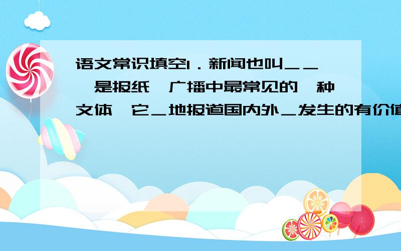 语文常识填空1．新闻也叫＿＿,是报纸,广播中最常见的一种文体,它＿地报道国内外＿发生的有价值的事实．2．一条新闻通常包括＿＿,＿＿,＿＿,＿＿,＿＿五个部分．3,从表达方式上看,新闻