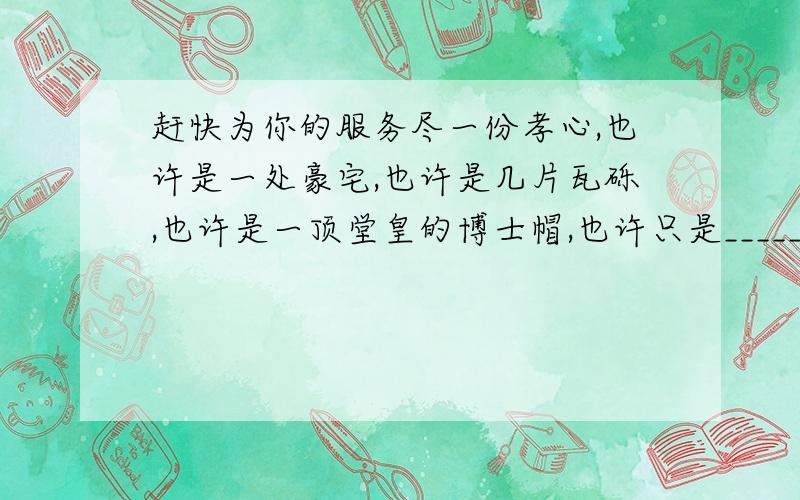 赶快为你的服务尽一份孝心,也许是一处豪宅,也许是几片瓦砾,也许是一顶堂皇的博士帽,也许只是_________________,也许只是万贯金钱,也许只是________,但在“孝”的天平上,它们_____________.注意：