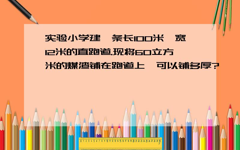 实验小学建一条长100米,宽12米的直跑道.现将60立方米的煤渣铺在跑道上,可以铺多厚?