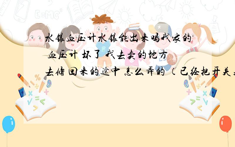 水银血压计水银能出来吗我家的 血压计 坏了 我去卖的地方去修 回来的途中 怎么弄的 （已经把开关关了）回家了之后打开一看 一小部分水银在血压计顶端 不知道水银能不能跑出来啊 但是