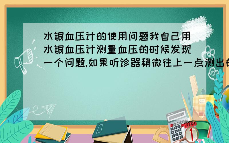 水银血压计的使用问题我自己用水银血压计测量血压的时候发现一个问题,如果听诊器稍微往上一点测出的血压比稍微往下一点（相差0.5-1cm）测出的血压值有15-20毫米汞柱的差别；想请问很小