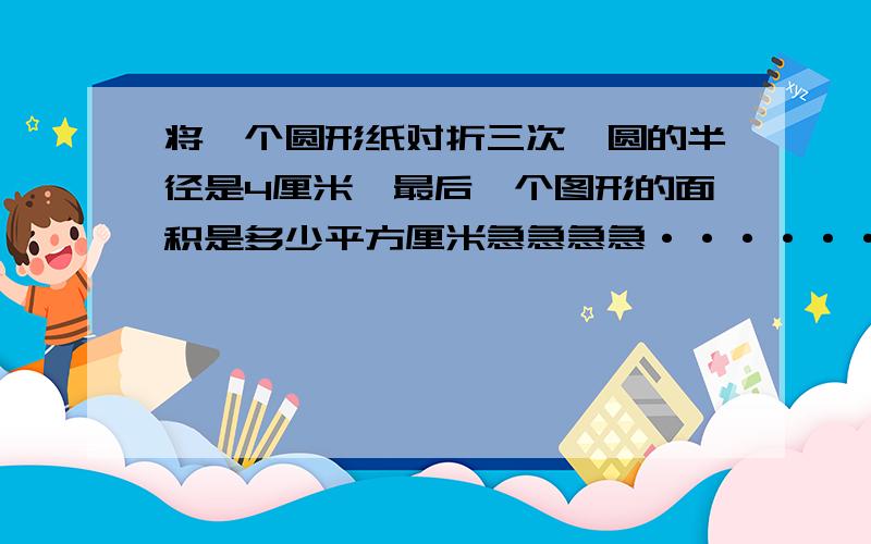 将一个圆形纸对折三次,圆的半径是4厘米,最后一个图形的面积是多少平方厘米急急急急···························