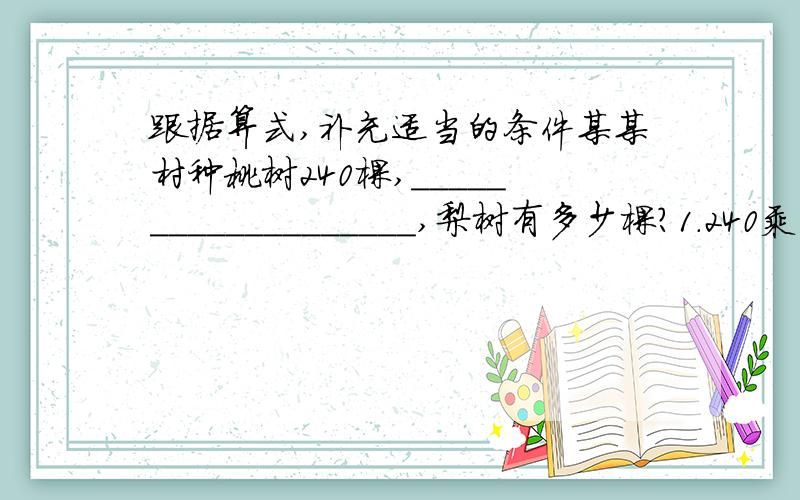 跟据算式,补充适当的条件某某村种桃树240棵,___________________,梨树有多少棵?1.240乘（1+5分之1） 条件___________________2.240乘（1-5分之1） 条件___________________3.240除（1+5分之1） 条件4.240除（1-5分之1