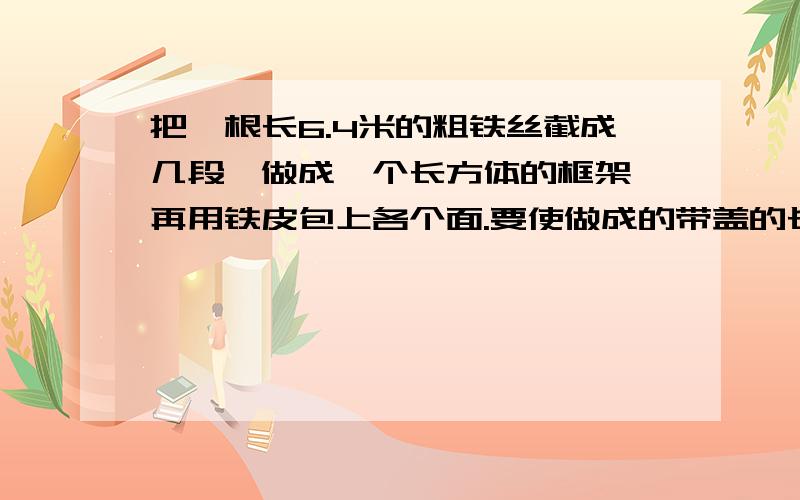 把一根长6.4米的粗铁丝截成几段,做成一个长方体的框架,再用铁皮包上各个面.要使做成的带盖的长方体铁皮箱尽量能多装棱长为1分米的正方体木块（铁丝架所占的空间不计）,做这个长方体