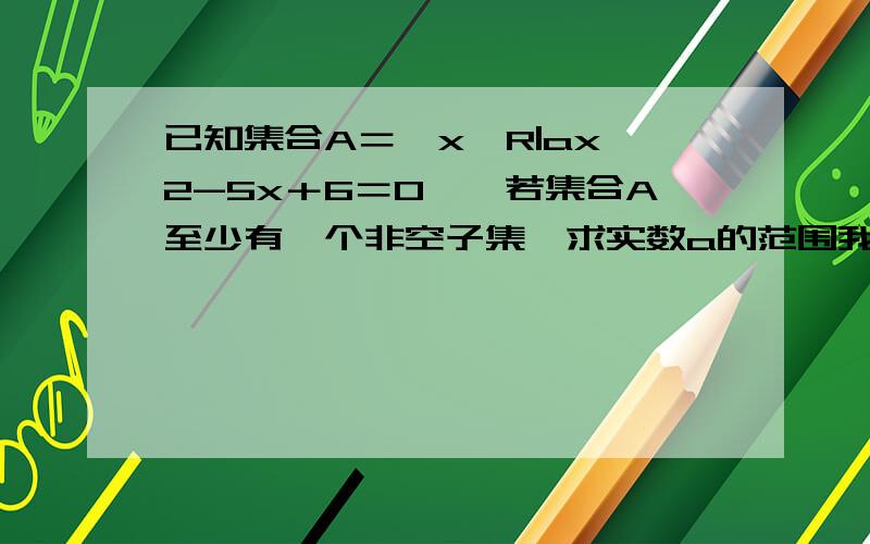 已知集合A＝｛x∈R|ax∧2-5x＋6＝0｝,若集合A至少有一个非空子集,求实数a的范围我需要步骤.关给答案不要.