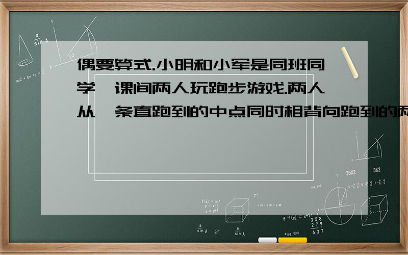 偶要算式.小明和小军是同班同学,课间两人玩跑步游戏.两人从一条直跑到的中点同时相背向跑到的两端跑去,到两端后各自返回,两人在跑道全长的3/5处相遇,这时小明比小军多跑12米.这条跑道