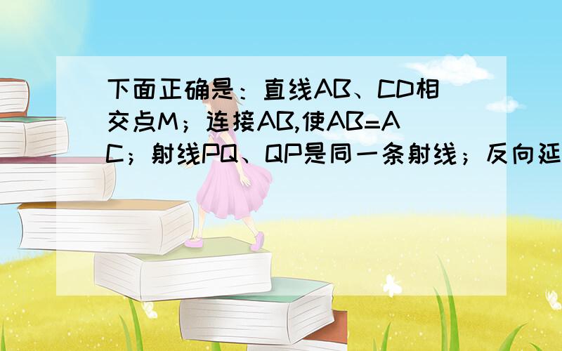 下面正确是：直线AB、CD相交点M；连接AB,使AB=AC；射线PQ、QP是同一条射线；反向延长线段AB至C,使AC=3AB下面语句正确的是：A、直线AB、CD相交于点M B、连接AB,使AB=AC C、射线PQ与射线QP是同一条射