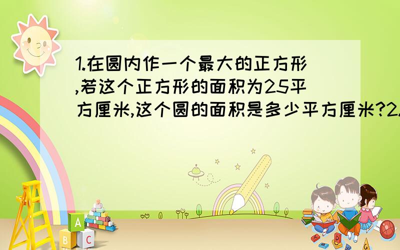 1.在圆内作一个最大的正方形,若这个正方形的面积为25平方厘米,这个圆的面积是多少平方厘米?2.圆的周长是14.28分米,这1/4圆的面积为多少平方分米?要完整过程,不全不给分.