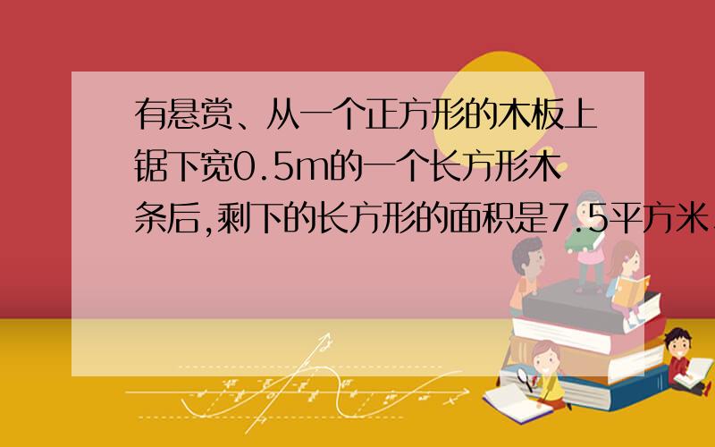 有悬赏、从一个正方形的木板上锯下宽0.5m的一个长方形木条后,剩下的长方形的面积是7.5平方米、问锯下的长方形木条面积是多少?没有图、对了再加5悬赏、