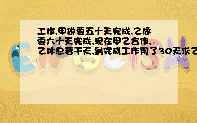 工作,甲做要五十天完成,乙做要六十天完成,现在甲乙合作,乙休息若干天,到完成工作用了30天求乙中途休息了几天?