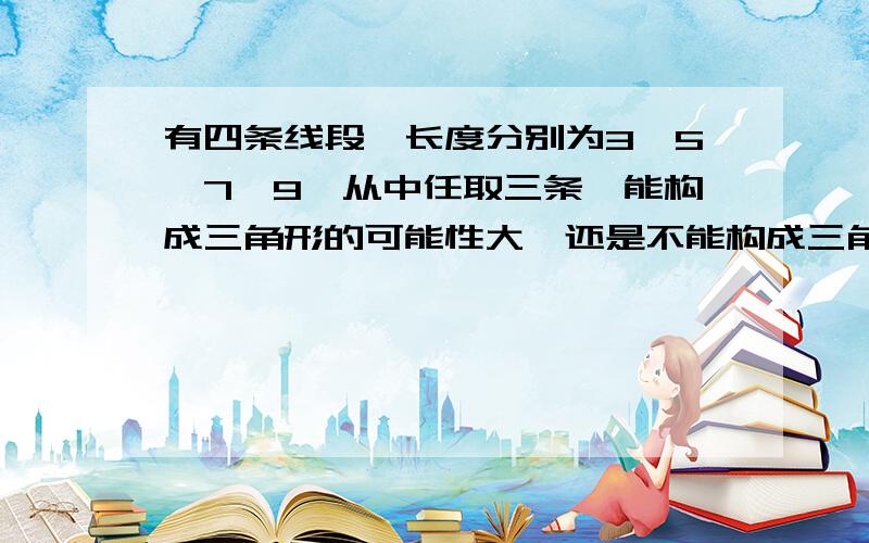 有四条线段,长度分别为3,5,7,9,从中任取三条,能构成三角形的可能性大,还是不能构成三角形的可能性大?为什么