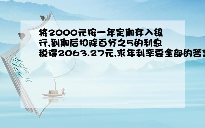 将2000元按一年定期存入银行,到期后扣除百分之5的利息税得2063.27元,求年利率要全部的答案