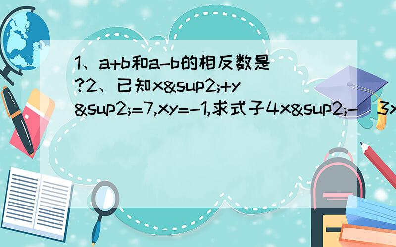 1、a+b和a-b的相反数是?2、已知x²+y²=7,xy=-1,求式子4x²-（3xy+4y²）-（11xy-5y²）-3x²的值.3、任意写出一个两位数,如32,把这个两位数个位和十位的数字位置交换位置,则所得的 数