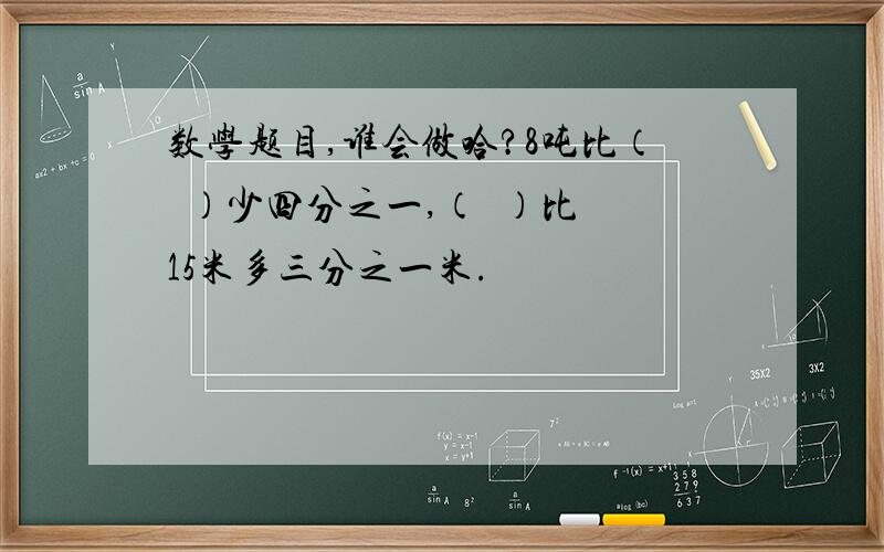 数学题目,谁会做哈?8吨比（  ）少四分之一,（  ）比15米多三分之一米.