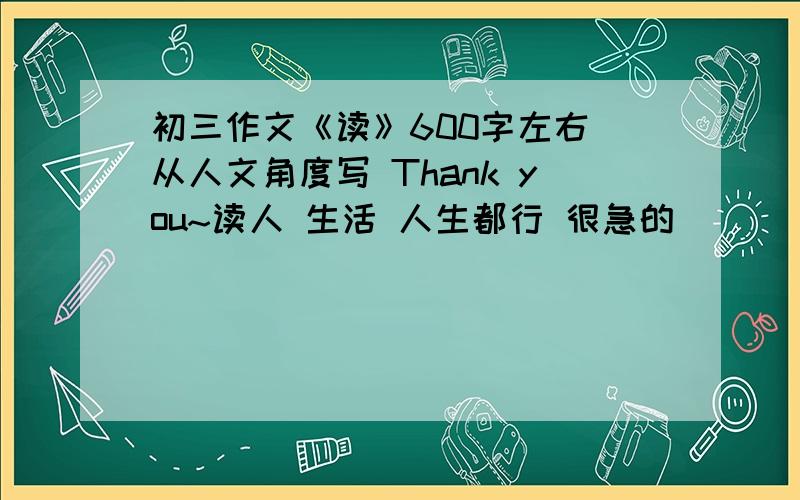 初三作文《读》600字左右 从人文角度写 Thank you~读人 生活 人生都行 很急的